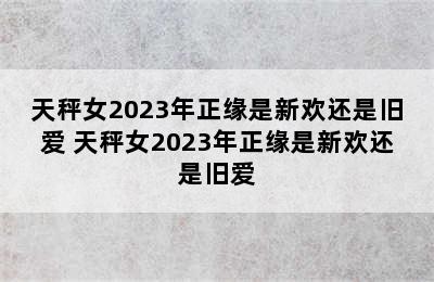 天秤女2023年正缘是新欢还是旧爱 天秤女2023年正缘是新欢还是旧爱